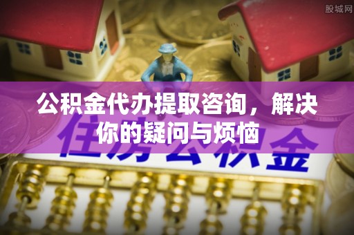 紫金公积金代办提取咨询，解决你的疑问与烦恼