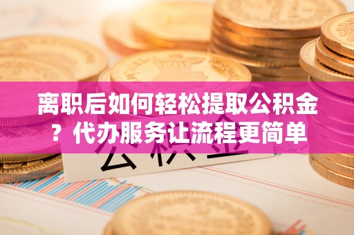 紫金离职后如何轻松提取公积金？代办服务让流程更简单