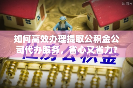 紫金如何高效办理提取公积金公司代办服务，省心又省力？