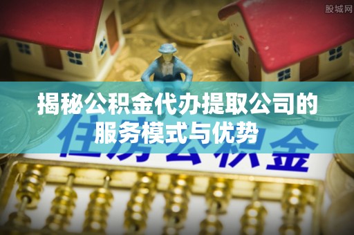 紫金揭秘公积金代办提取公司的服务模式与优势