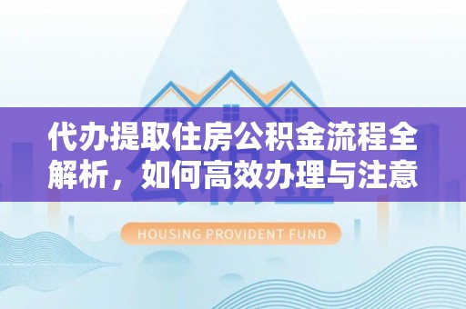 紫金代办提取住房公积金流程全解析，如何高效办理与注意事项