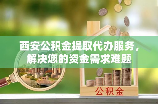 紫金西安公积金提取代办服务，解决您的资金需求难题